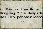 <b>México</b> Cae Ante <b>Uruguay</b> Y Se Despide Del Oro <b>panamericano</b>