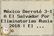 <b>México</b> Derrotó 3-1 A<b> El <b>Salvador</b> Por Eliminatorias Rusia 2018 | El ...