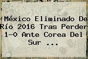 México Eliminado De Río <b>2016</b> Tras Perder 1-0 Ante Corea Del Sur ...