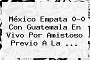<b>México</b> Empata 0-0 Con <b>Guatemala</b> En Vivo Por Amistoso Previo A La <b>...</b>