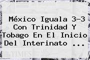 <b>México</b> Iguala 3-3 Con <b>Trinidad Y Tobago</b> En El Inicio Del Interinato <b>...</b>