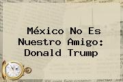 México No Es Nuestro Amigo: <b>Donald Trump</b>