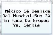 <b>México</b> Se Despide Del Mundial <b>Sub 20</b> En Fase De Grupos Vs. Serbia