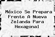 México Se Prepara Frente A Nueva Zelanda Para Hexagonal
