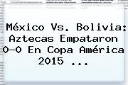 <b>México Vs</b>. <b>Bolivia</b>: Aztecas Empataron 0-0 En Copa América 2015 <b>...</b>