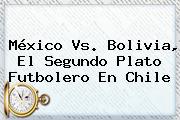 <b>México Vs</b>. <b>Bolivia</b>, El Segundo Plato Futbolero En Chile