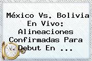 <b>México Vs</b>. <b>Bolivia</b> En Vivo: Alineaciones Confirmadas Para Debut En <b>...</b>