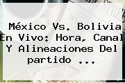 <b>México Vs</b>. <b>Bolivia</b> En Vivo: Hora, Canal Y Alineaciones Del Partido <b>...</b>