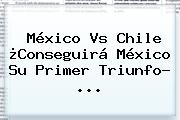 <b>México Vs Chile</b> ¿Conseguirá México Su Primer Triunfo? ...