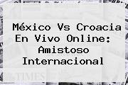 Ver mexico vs croacia en vivo online amistoso internacional <b>México Vs Croacia</b> En Vivo Online: Amistoso Internacional