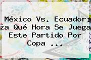 <b>México Vs</b>. <b>Ecuador</b>: ¿a Qué Hora Se Juega Este Partido Por Copa <b>...</b>