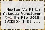 México Vs Fiji: Aztecas Vencieron 5-1 En Río <b>2016</b> (VIDEO) | El ...