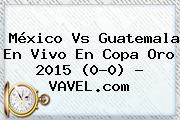 <b>México Vs Guatemala</b> En Vivo En Copa Oro <b>2015</b> (0-0) - VAVEL.com