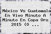 <b>México Vs Guatemala</b> En Vivo Minuto A Minuto En Copa Oro 2015 (0 <b>...</b>