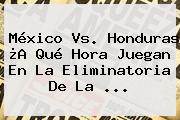 <b>México Vs</b>. <b>Honduras</b> ¿A Qué Hora Juegan En La Eliminatoria De La ...