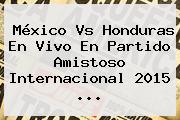 <b>México Vs Honduras</b> En Vivo En Partido Amistoso Internacional 2015 <b>...</b>
