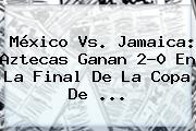 <b>México Vs</b>. <b>Jamaica</b>: Aztecas Ganan 2-0 En La Final De La Copa De <b>...</b>