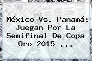 <b>México Vs</b>. <b>Panamá</b>: Juegan Por La Semifinal De Copa Oro <b>2015</b> <b>...</b>