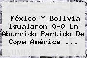 <b>México</b> Y <b>Bolivia</b> Igualaron 0-0 En Aburrido Partido De Copa América <b>...</b>