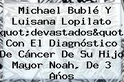 <b>Michael Bublé</b> Y Luisana Lopilato "devastados" Con El Diagnóstico De Cáncer De Su Hijo Mayor Noah, De 3 Años