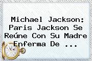 <b>Michael Jackson</b>: Paris Jackson Se Reúne Con Su Madre Enferma De ...