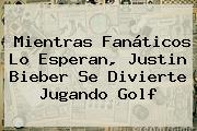 Mientras Fanáticos Lo Esperan, <b>Justin Bieber</b> Se Divierte Jugando Golf