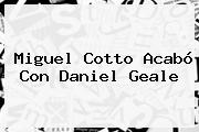 <b>Miguel Cotto</b> Acabó Con Daniel Geale
