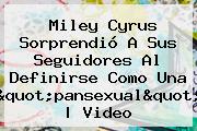 Miley Cyrus Sorpr<i>endió A Sus Seguidores Al Definirse Como Una "<b>pansexual</b>" | Video