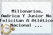 Millonarios, América Y Junior No Felicitan A Atlético <b>Nacional</b> ...