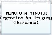 MINUTO A MINUTO: <b>Argentina Vs Uruguay</b> (Descanso)