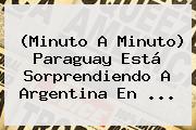 (Minuto A Minuto) <b>Paraguay</b> Está Sorprendiendo A <b>Argentina</b> En ...