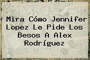 Mira Cómo <b>Jennifer Lopez</b> Le Pide Los Besos A Alex Rodríguez