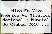 Mira En Vivo <b>América Vs Atlético Nacional</b> : Mundial De Clubes 2016 ...