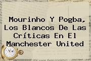 Mourinho Y Pogba, Los Blancos De Las Críticas En El <b>Manchester United</b>