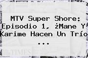MTV <b>Super Shore</b>: Episodio 1, ¿Mane Y Karime Hacen Un Trío <b>...</b>