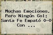 Ver muchas emociones pero ningun gol santa fe empato 00 con Muchas Emociones, Pero Ningún Gol: <b>Santa Fe</b> Empató 0-0 Con ...