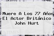 Muere A Los 77 Años El Actor Británico <b>John Hurt</b>