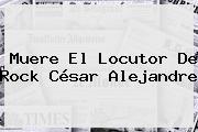 Muere El Locutor De Rock <b>César Alejandre</b>