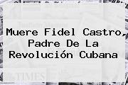 Muere <b>Fidel Castro</b>, Padre De La Revolución Cubana