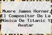 Muere <b>James Horner</b>, El Compositor De La Música De Titanic Y Avatar