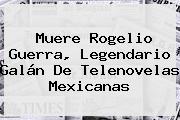 Muere <b>Rogelio Guerra</b>, Legendario Galán De Telenovelas Mexicanas