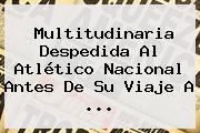 Multitudinaria Despedida Al <b>Atlético Nacional</b> Antes De Su Viaje A ...