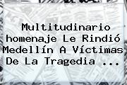 Multitudinario <b>homenaje</b> Le Rindió Medellín A Víctimas De La Tragedia ...