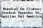 <b>Mundial De Clubes</b>: Jeonbuk Hyundai Vs. Águilas Del <b>América</b> ...