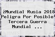 ¿Mundial Rusia 2018 Peligra Por Posible <b>Tercera Guerra Mundial</b> ...