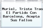 Muriel, Triste Tras El Partido Con <b>Barcelona</b>, Acepta Sus Fallos