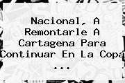 <b>Nacional</b>, A Remontarle A <b>Cartagena</b> Para Continuar En La Copa ...