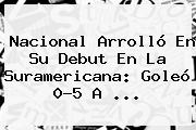 <b>Nacional</b> Arrolló En Su Debut En La Suramericana: Goleó 0-5 A ...
