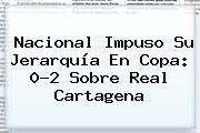 Ver nacional impuso su jerarquia en copa 02 sobre real cartagena <b>Nacional</b> Impuso Su Jerarquía En Copa: 0-2 Sobre Real Cartagena