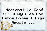 Nacional Le Ganó 0-<b>2</b> A <b>Águilas</b> Con Estos Goles | <b>Liga Aguila</b> <b>...</b>